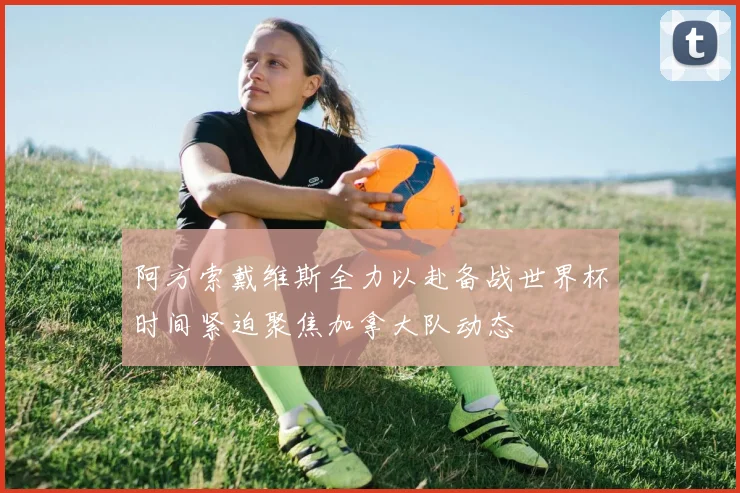 阿方索戴维斯全力以赴备战世界杯时间紧迫聚焦加拿大队动态