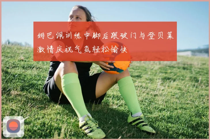 姆巴佩训练中脚后跟破门与登贝莱激情庆祝气氛轻松愉快
