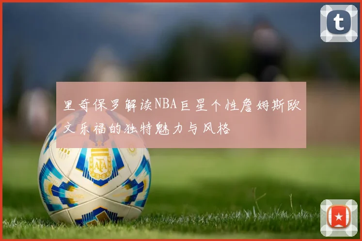 里奇保罗解读NBA巨星个性詹姆斯欧文乐福的独特魅力与风格
