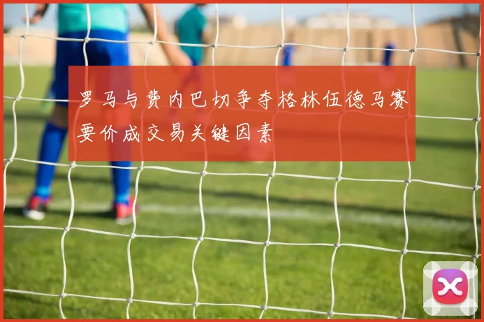 罗马与费内巴切争夺格林伍德马赛要价成交易关键因素