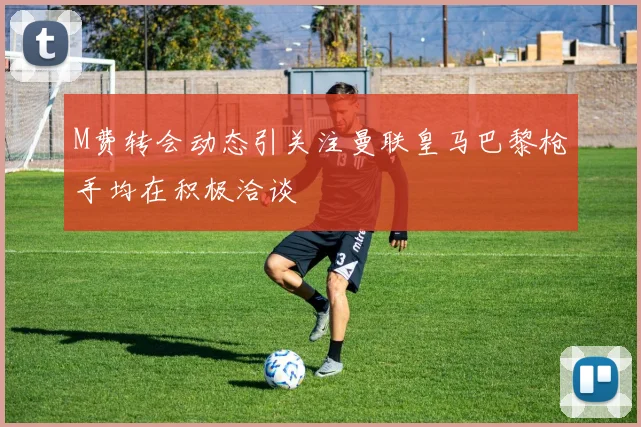 M费转会动态引关注曼联皇马巴黎枪手均在积极洽谈