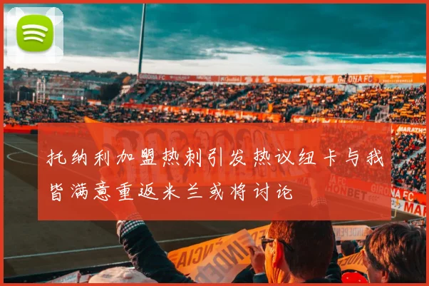 托纳利加盟热刺引发热议纽卡与我皆满意重返米兰或将讨论