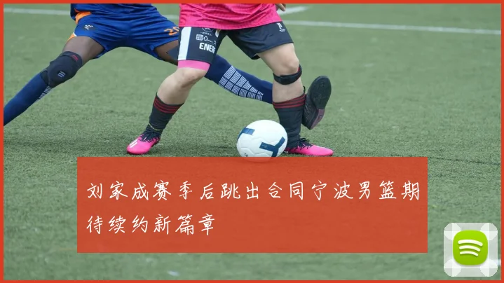 刘家成赛季后跳出合同宁波男篮期待续约新篇章