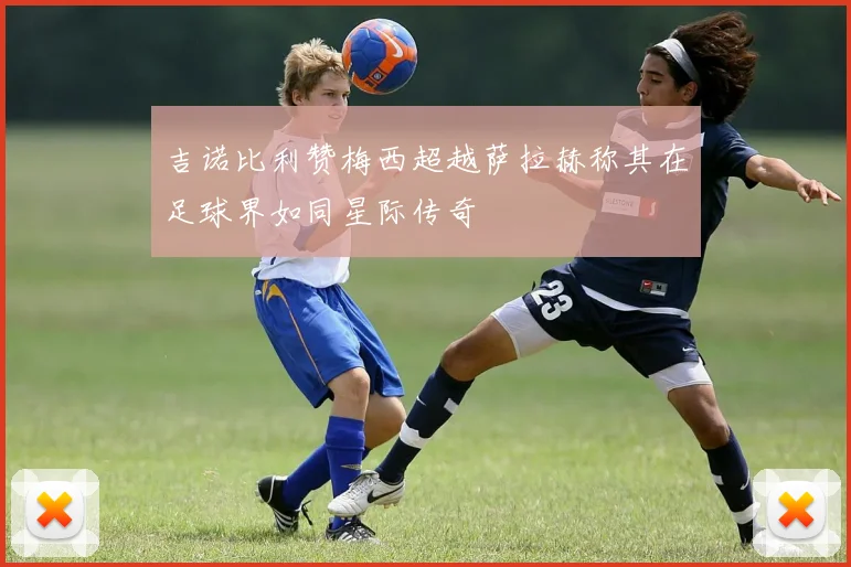 吉诺比利赞梅西超越萨拉赫称其在足球界如同星际传奇