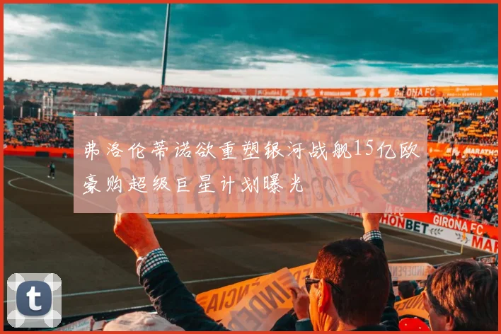 弗洛伦蒂诺欲重塑银河战舰15亿欧豪购超级巨星计划曝光