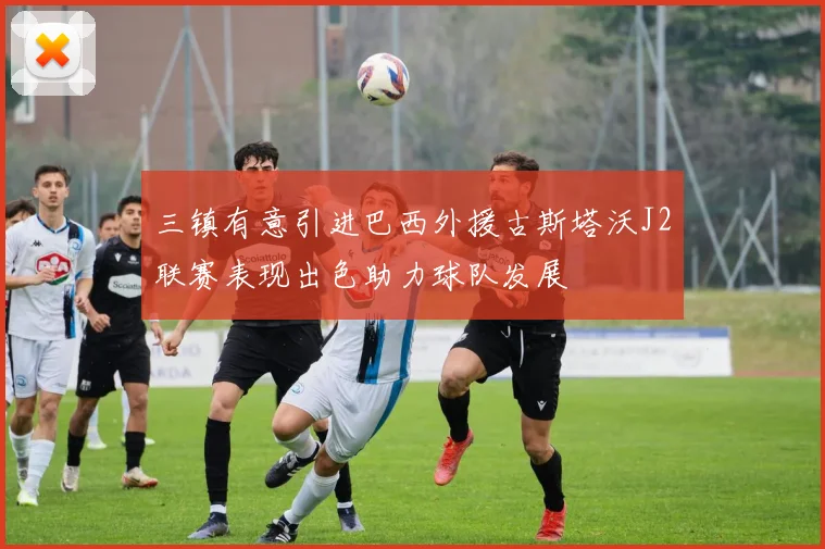 三镇有意引进巴西外援古斯塔沃J2联赛表现出色助力球队发展