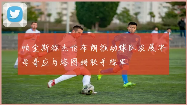 帕金斯称杰伦布朗推动球队发展字母哥应与塔图姆联手绿军