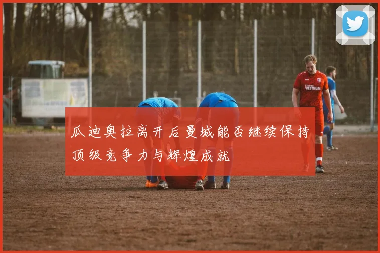 瓜迪奥拉离开后曼城能否继续保持顶级竞争力与辉煌成就