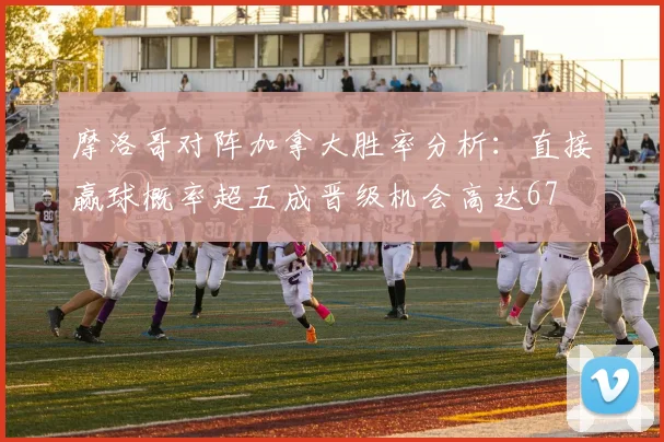 摩洛哥对阵加拿大胜率分析：直接赢球概率超五成晋级机会高达67