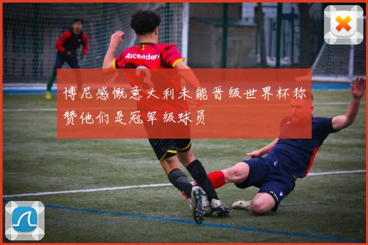 博尼感慨意大利未能晋级世界杯称赞他们是冠军级球员