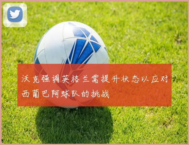 沃克强调英格兰需提升状态以应对西葡巴阿球队的挑战